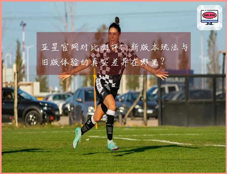 亚星官网对比测评：新版本玩法与旧版体验的真实差异在哪里？