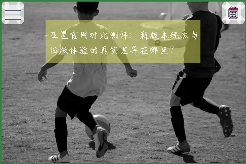 亚星官网对比测评：新版本玩法与旧版体验的真实差异在哪里？