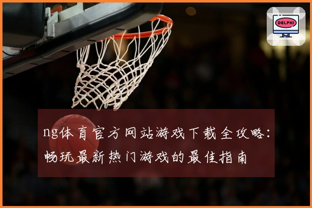 ng体育官方网站游戏下载全攻略：畅玩最新热门游戏的最佳指南