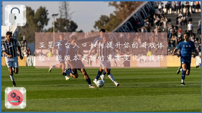 亚星平台入口如何提升你的游戏体验？新版本更新的重要变化与技巧分享
