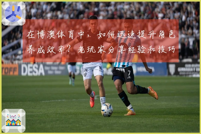 在博澳体育中，如何迅速提升角色养成效率？老玩家分享经验和技巧！